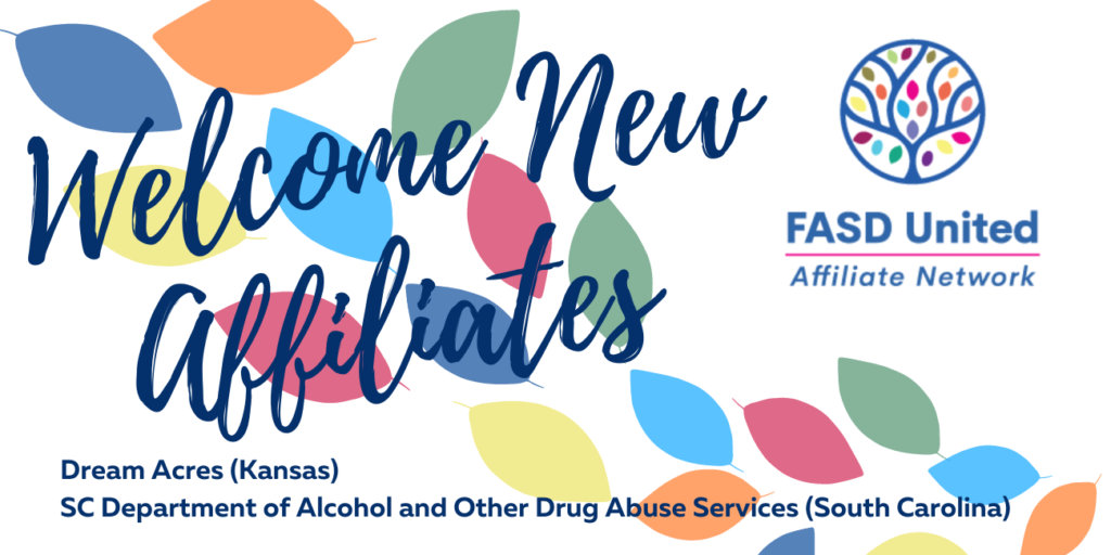 The Text "Welcome New Affiliates" with the FASD United Affiliate Network Logo  and the words Dream Acres (Kansas) and SC Department of Alcohol and other Drug Abuse Services (South Carolina) on a background of multi colored leaves.